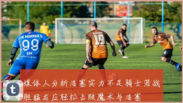 媒体人分析活塞实力不足骑士若战胜猛龙应轻松击败魔术与活塞