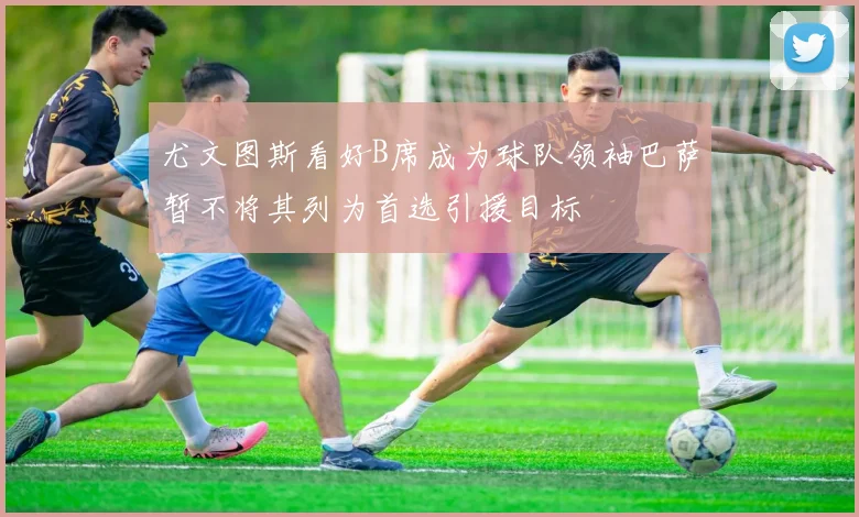 尤文图斯看好B席成为球队领袖巴萨暂不将其列为首选引援目标