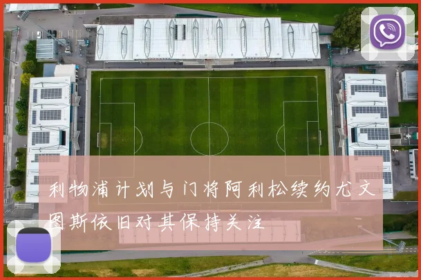 利物浦计划与门将阿利松续约尤文图斯依旧对其保持关注