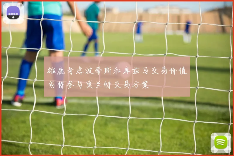 雄鹿考虑波蒂斯和库兹马交易价值或将参与莫兰特交易方案