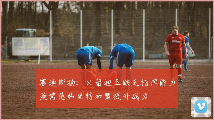 赛迪斯杨：火箭控卫缺乏指挥能力亟需范弗里特加盟提升战力