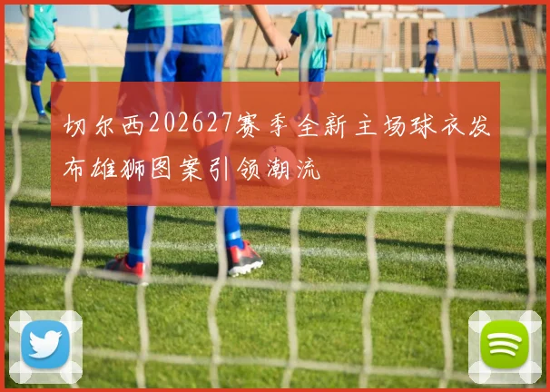 切尔西202627赛季全新主场球衣发布雄狮图案引领潮流