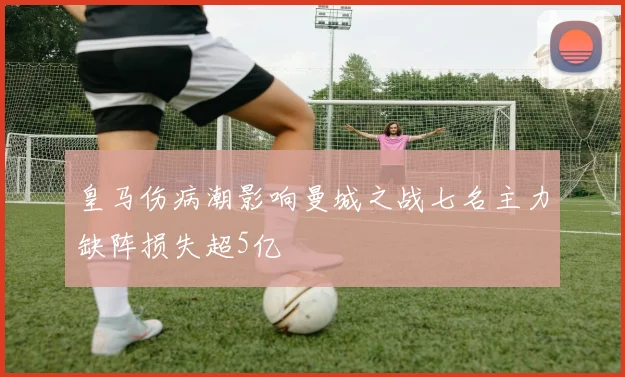 皇马伤病潮影响曼城之战七名主力缺阵损失超5亿
