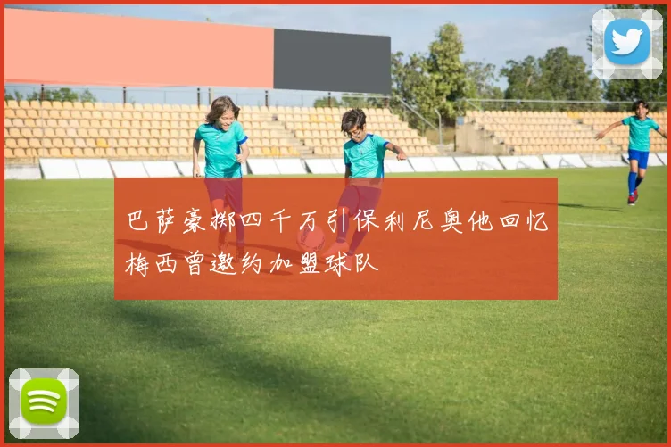 巴萨豪掷四千万引保利尼奥他回忆梅西曾邀约加盟球队