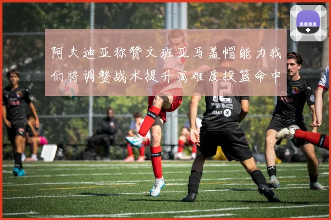 阿夫迪亚称赞文班亚马盖帽能力我们将调整战术提升高难度投篮命中率