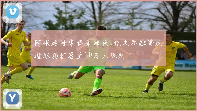 阿根廷河床俱乐部获1亿美元融资改造球场扩容至10万人级别