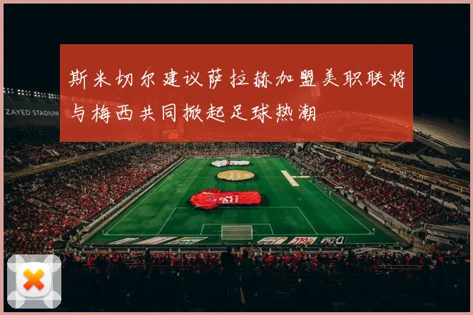 斯米切尔建议萨拉赫加盟美职联将与梅西共同掀起足球热潮