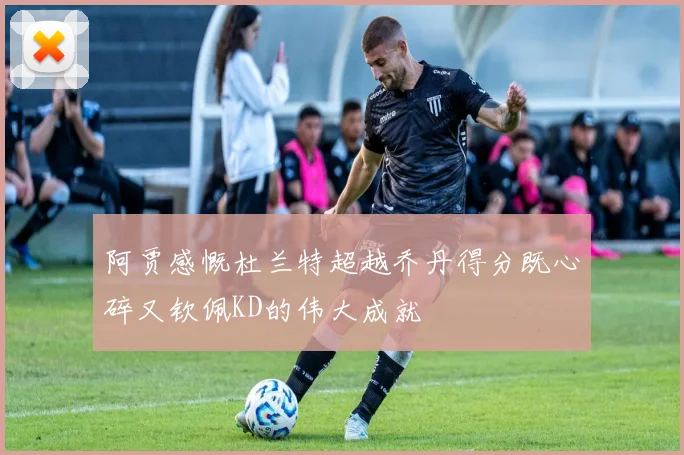阿贾感慨杜兰特超越乔丹得分既心碎又钦佩KD的伟大成就