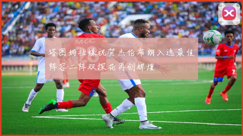塔图姆社媒祝贺杰伦布朗入选最佳阵容二阵双探花再创辉煌