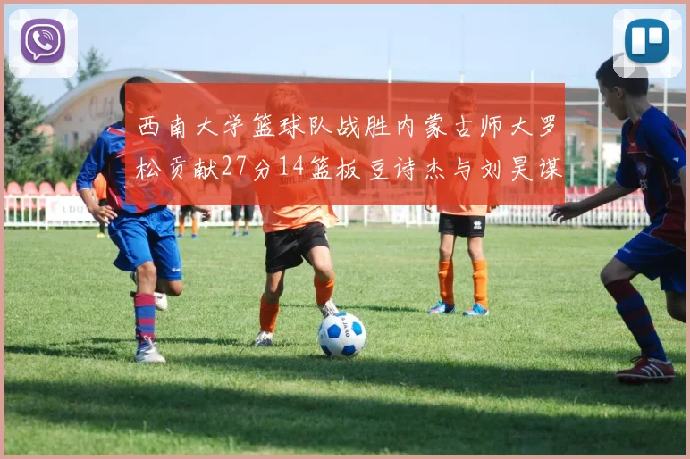 西南大学篮球队战胜内蒙古师大罗松贡献27分14篮板豆诗杰与刘昊谋表现出色