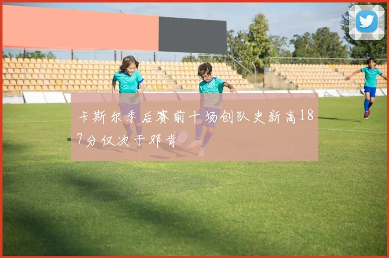 卡斯尔季后赛前十场创队史新高187分仅次于邓肯