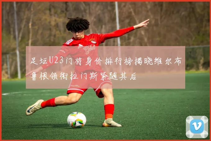 足坛U23门将身价排行榜揭晓维尔布鲁根领衔拉门斯紧随其后