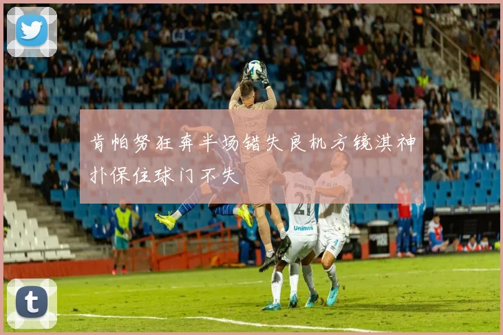 肯帕努狂奔半场错失良机方镜淇神扑保住球门不失