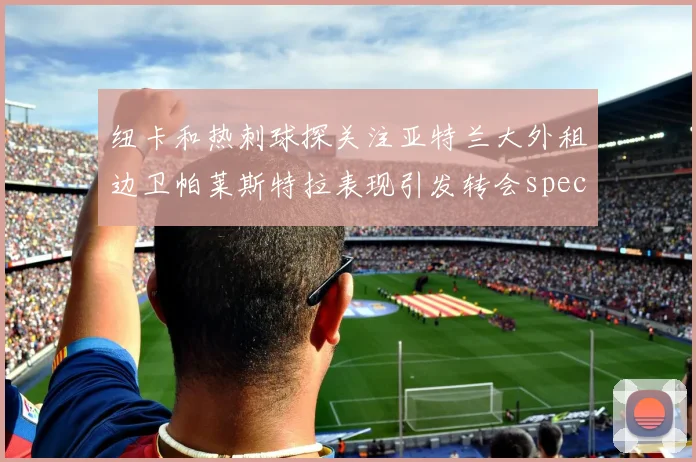 纽卡和热刺球探关注亚特兰大外租边卫帕莱斯特拉表现引发转会speculation