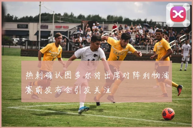 热刺确认图多尔将出席对阵利物浦赛前发布会引发关注
