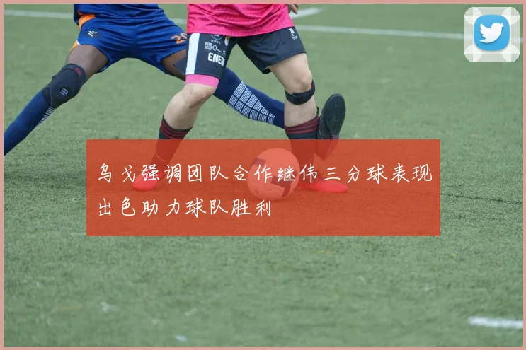 乌戈强调团队合作继伟三分球表现出色助力球队胜利